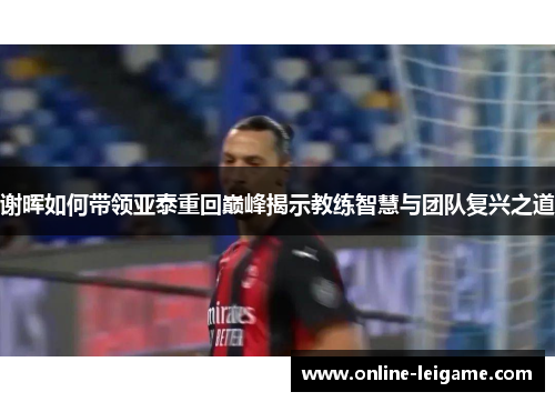 谢晖如何带领亚泰重回巅峰揭示教练智慧与团队复兴之道