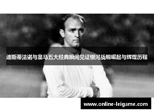 迪斯蒂法诺与皇马五大经典瞬间见证银河战舰崛起与辉煌历程 迪斯蒂法诺与皇马五大经典瞬间见证银河战舰崛起与辉煌历程