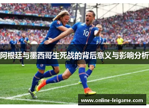 阿根廷与墨西哥生死战的背后意义与影响分析 阿根廷与墨西哥生死战的背后意义与影响分析