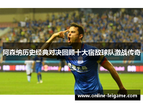 阿森纳历史经典对决回顾十大宿敌球队激战传奇 阿森纳历史经典对决回顾十大宿敌球队激战传奇