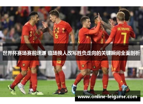 世界杯赛场赛前速递 临场换人改写胜负走向的关键瞬间全面剖析 世界杯赛场赛前速递 临场换人改写胜负走向的关键瞬间全面剖析