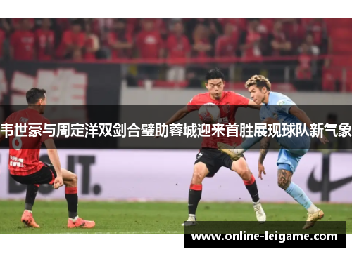 韦世豪与周定洋双剑合璧助蓉城迎来首胜展现球队新气象 韦世豪与周定洋双剑合璧助蓉城迎来首胜展现球队新气象