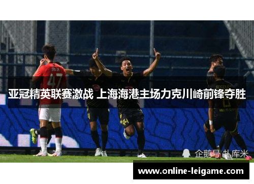 亚冠精英联赛激战 上海海港主场力克川崎前锋夺胜