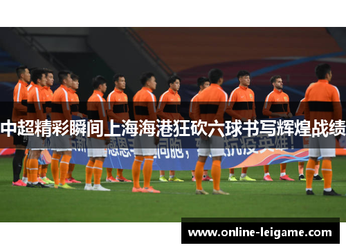 中超精彩瞬间上海海港狂砍六球书写辉煌战绩 中超精彩瞬间上海海港狂砍六球书写辉煌战绩