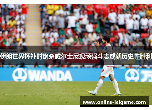 伊朗世界杯补时绝杀威尔士展现顽强斗志成就历史性胜利