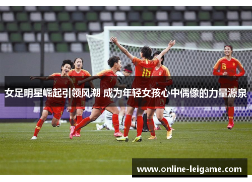 女足明星崛起引领风潮 成为年轻女孩心中偶像的力量源泉 女足明星崛起引领风潮 成为年轻女孩心中偶像的力量源泉
