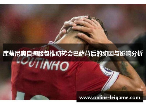 库蒂尼奥自掏腰包推动转会巴萨背后的动因与影响分析