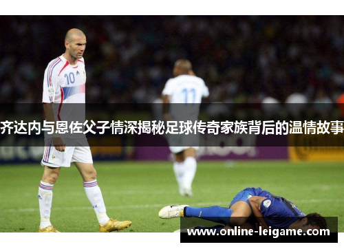 齐达内与恩佐父子情深揭秘足球传奇家族背后的温情故事