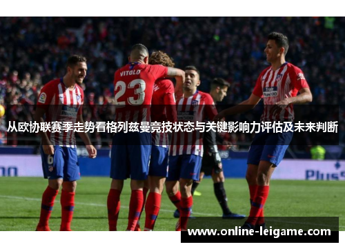 从欧协联赛季走势看格列兹曼竞技状态与关键影响力评估及未来判断