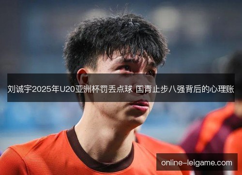 刘诚宇2025年U20亚洲杯罚丢点球 国青止步八强背后的心理账